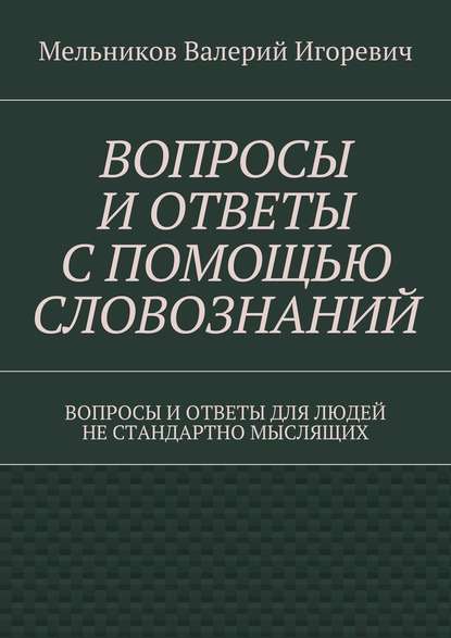 ВОПРОСЫ И ОТВЕТЫ С ПОМОЩЬЮ СЛОВОЗНАНИЙ. ВОПРОСЫ И ОТВЕТЫ ДЛЯ ЛЮДЕЙ НЕ СТАНДАРТНО МЫСЛЯЩИХ — Валерий Игоревич Мельников