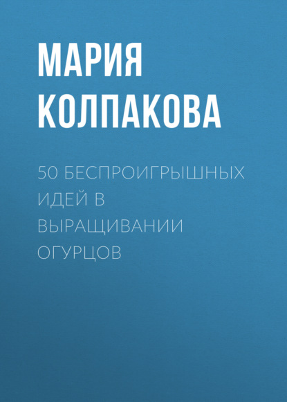 50 беспроигрышных идей в выращивании огурцов - Мария Колпакова