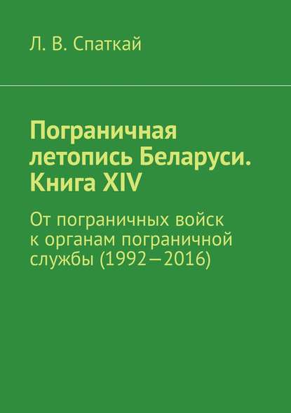 Пограничная летопись Беларуси. Книга XIV. От пограничных войск к органам пограничной службы (1992—2016) — Л. В. Спаткай