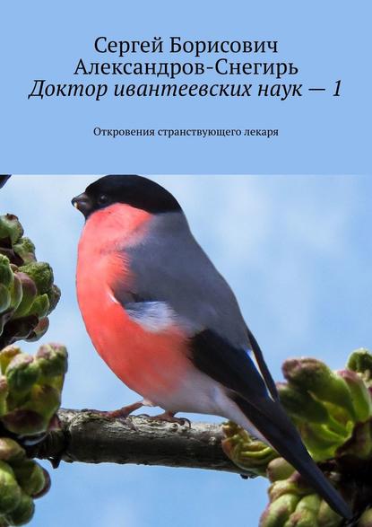 Доктор ивантеевских наук – 1. Откровения странствующего лекаря — Сергей Борисович Александров-Снегирь