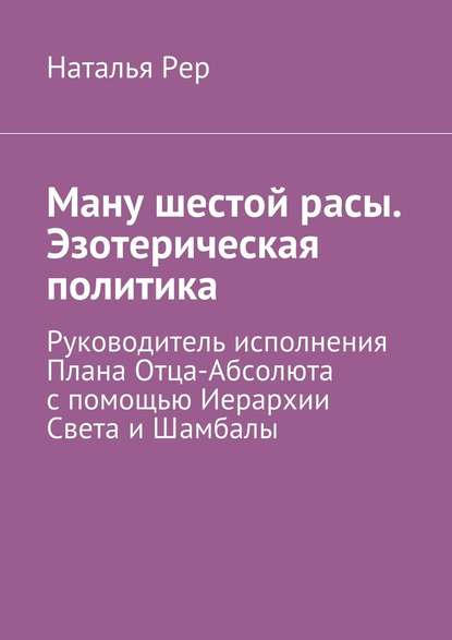 Ману шестой расы. Эзотерическая политика. Руководитель исполнения Плана Отца-Абсолюта с помощью Иерархии Света и Шамбалы - Наталья Викторовна Рер