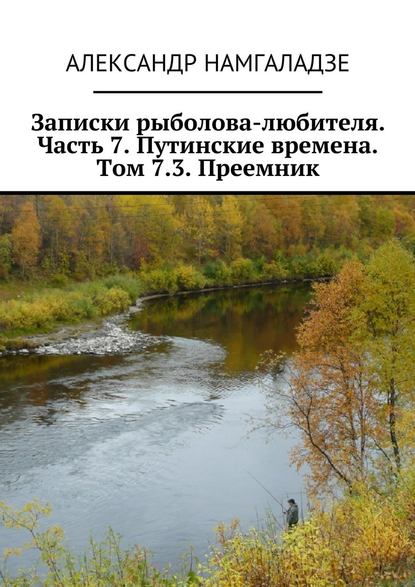 Записки рыболова-любителя. Часть 7. Путинские времена. Том 7.3. Преемник — Александр Намгаладзе