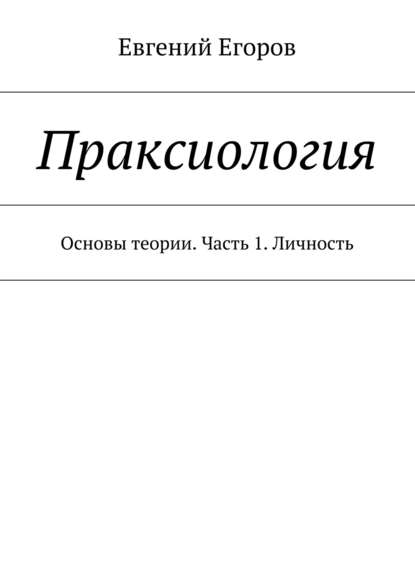 Праксиология. Основы теории. Часть 1. Личность - Евгений Егоров