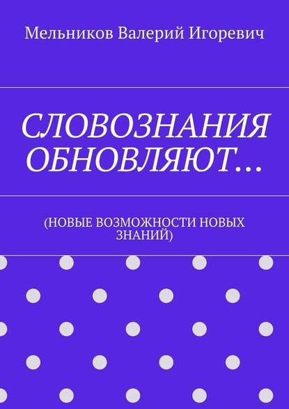 СЛОВОЗНАНИЯ ОБНОВЛЯЮТ… (НОВЫЕ ВОЗМОЖНОСТИ НОВЫХ ЗНАНИЙ) — Валерий Игоревич Мельников