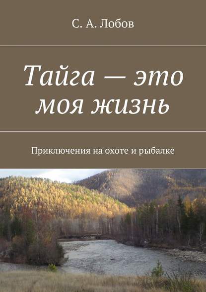 Тайга – это моя жизнь. Приключения на охоте и рыбалке - С. А. Лобов