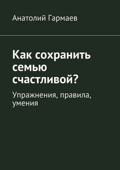 Как сохранить семью счастливой? Упражнения, правила, умения - Анатолий Гармаев