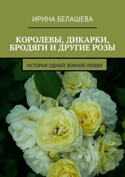 Королевы, дикарки, бродяги и другие розы. История одной земной любви - Ирина Белашева