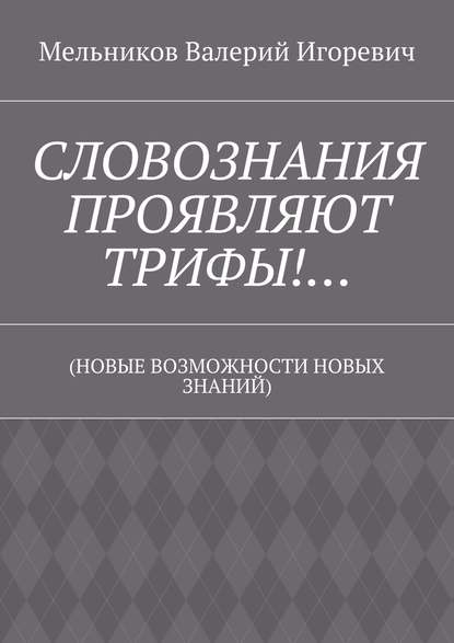 СЛОВОЗНАНИЯ ПРОЯВЛЯЮТ ТРИФЫ!… (НОВЫЕ ВОЗМОЖНОСТИ НОВЫХ ЗНАНИЙ) - Валерий Игоревич Мельников