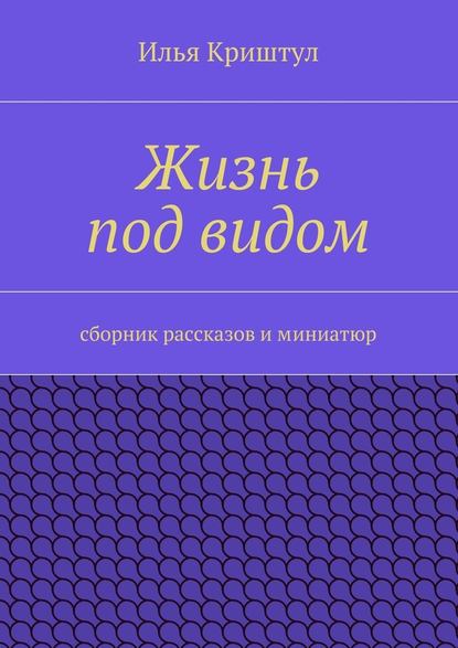 Жизнь под видом. Сборник рассказов и миниатюр - Илья Криштул