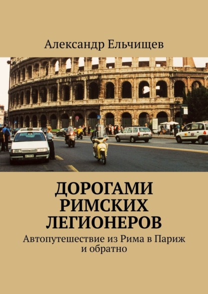 Дорогами римских легионеров. Автопутешествие из Рима в Париж и обратно - Александр Ельчищев