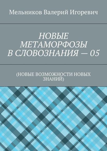 НОВЫЕ МЕТАМОРФОЗЫ В СЛОВОЗНАНИЯ – 05. (НОВЫЕ ВОЗМОЖНОСТИ НОВЫХ ЗНАНИЙ) - Валерий Игоревич Мельников