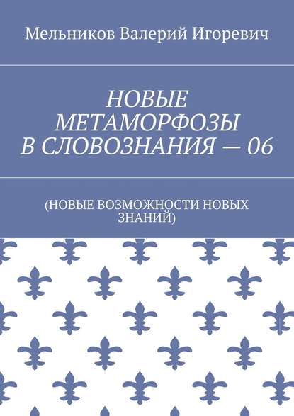 НОВЫЕ МЕТАМОРФОЗЫ В СЛОВОЗНАНИЯ – 06. (НОВЫЕ ВОЗМОЖНОСТИ НОВЫХ ЗНАНИЙ) — Валерий Игоревич Мельников