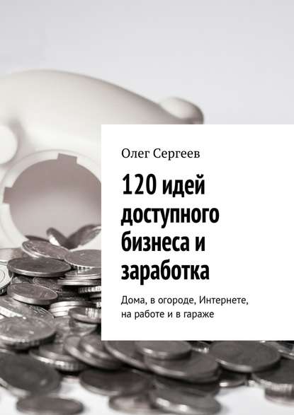 120 идей доступного бизнеса и заработка. Дома, в огороде, Интернете, на работе и в гараже — Олег Сергеев