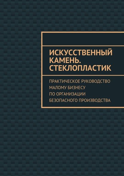 Искусственный камень. Стеклопластик. Практическое руководство малому бизнесу по организации безопасного производства — Евгения Викторовна Тишкина