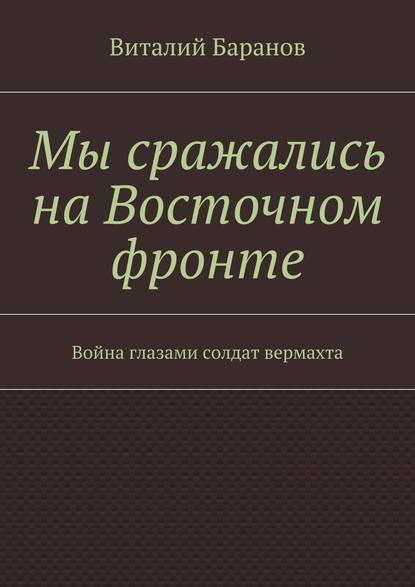 Мы сражались на Восточном фронте. Война глазами солдат вермахта — Виталий Баранов