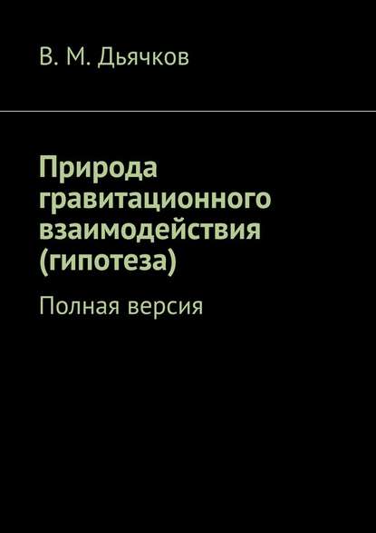 Природа гравитационного взаимодействия (гипотеза). Полная версия - В. М. Дьячков