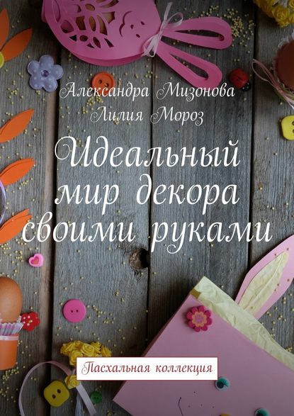 Идеальный мир декора своими руками. Пасхальная коллекция - Александра Мизонова