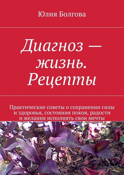 Диагноз – жизнь. Рецепты. Практические советы о сохранении силы и здоровья, состояния покоя, радости и желания исполнять свои мечты - Юлия Болгова