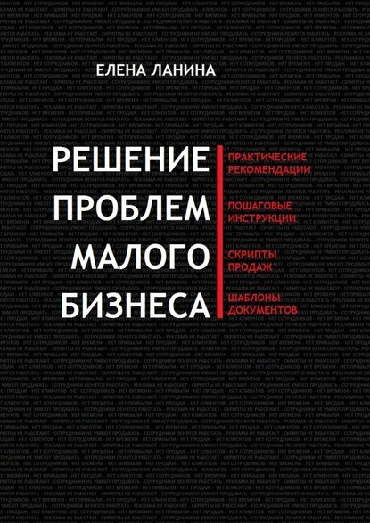 Решение проблем малого бизнеса. Практические рекомендации. Пошаговые инструкции. Скрипты продаж. Шаблоны документов - Елена Ланина