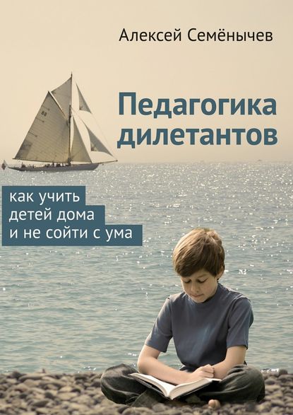 Педагогика дилетантов. Как учить детей дома и не сойти с ума - Алексей Семёнычев