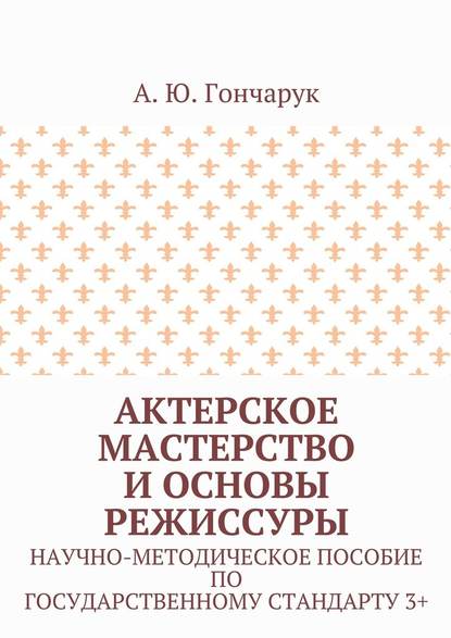 Актерское мастерство и основы режиссуры. Научно-методическое пособие по государственному стандарту 3+ — А. Ю. Гончарук