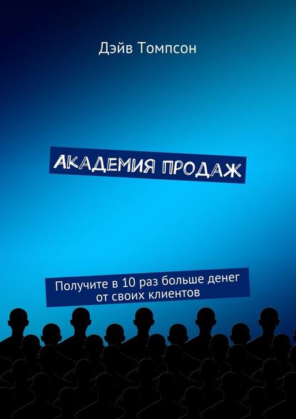 Академия продаж. Получите в 10 раз больше денег от своих клиентов — Дэйв Томпсон