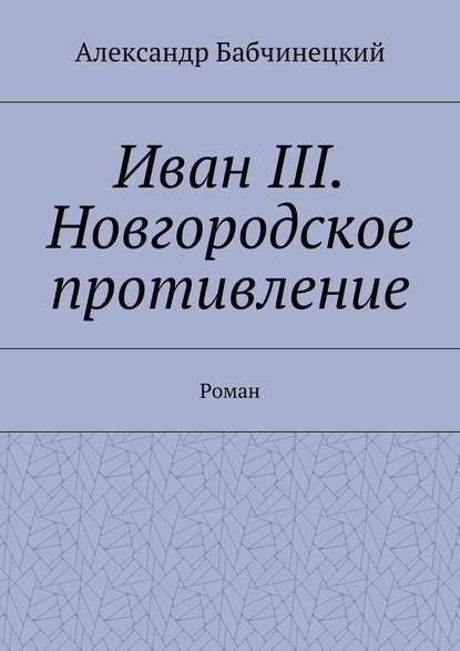 Иван III. Новгородское противление. Роман - Александр Бабчинецкий