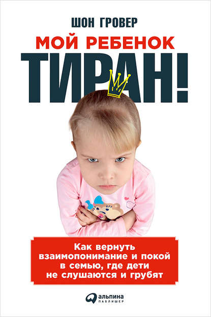 Мой ребенок – тиран! Как вернуть взаимопонимание и покой в семью, где дети не слушаются и грубят - Шон Гровер