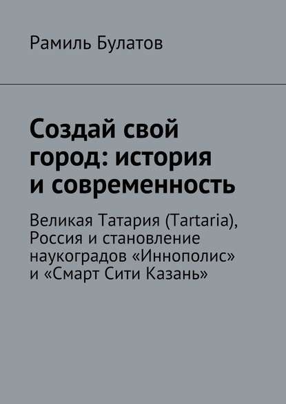 Создай свой город: история и современность. Великая Татария (Tartaria), Россия и становление наукоградов «Иннополис» и «Смарт Сити Казань» — Рамиль Булатов