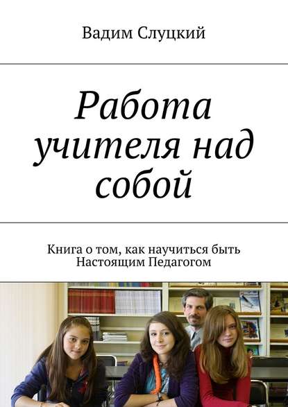 Работа учителя над собой. Книга о том, как научиться быть Настоящим Педагогом — Вадим Слуцкий