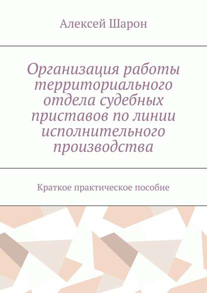 Организация работы территориального отдела судебных приставов по линии исполнительного производства. Краткое практическое пособие — Алексей Алексеевич Шарон