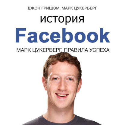 История Facebook. Марк Цукерберг. Правила успеха - Джон Гришэм