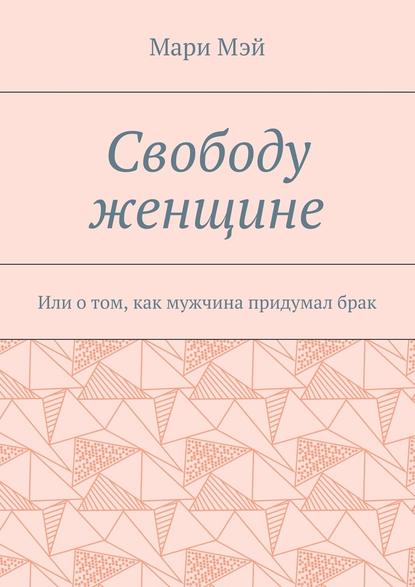 Свободу женщине. Или о том, как мужчина придумал брак - Мари Мэй