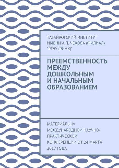 Преемственность между дошкольным и начальным образованием. Материалы IV Международной научно-практической конференции от 24 марта 2017 года - Таганрогский институт имени А. П. Чехова (филиал) «РГЭУ (РИНХ)»