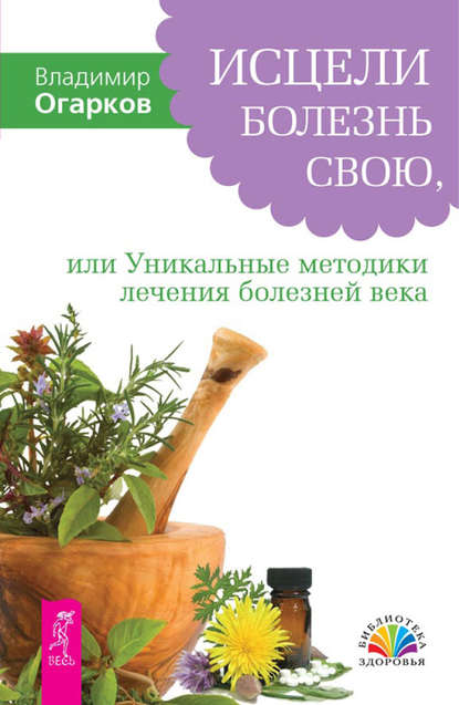 Исцели болезнь свою, или Уникальные методики лечения болезней века - Владимир Огарков