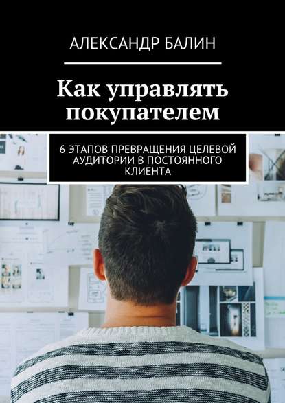 Как управлять покупателем. 6 этапов превращения целевой аудитории в постоянного клиента — Александр Балин