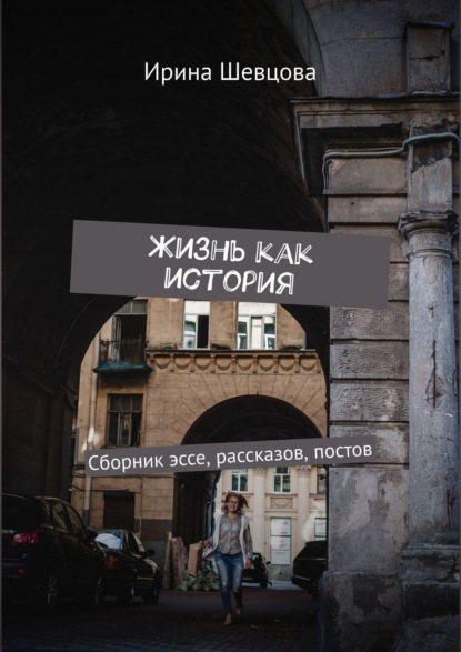 Жизнь как история. Сборник эссе, рассказов, постов — Ирина Шевцова