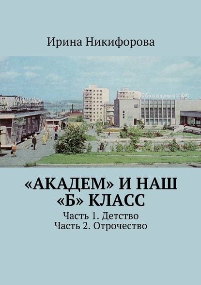 «АКАДЕМ» и наш «Б» класс. Часть 1. Детство. Часть 2. Отрочество — Ирина Никифорова