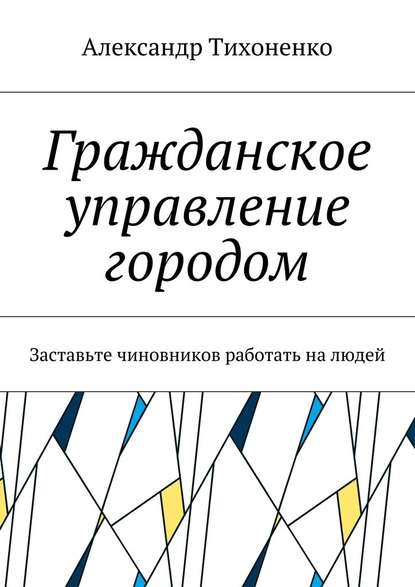 Гражданское управление городом. Заставьте чиновников работать на людей - Александр Тихоненко