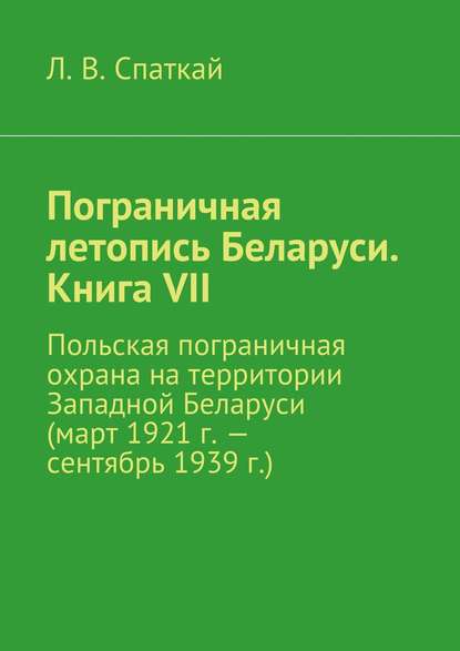 Пограничная летопись Беларуси. Книга VII. Польская пограничная охрана на территории Западной Беларуси (март 1921 г. – сентябрь 1939 г.) - Л. В. Спаткай