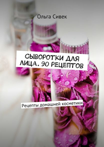 Сыворотки для лица. 90 рецептов. Рецепты домашней косметики - Ольга Сивек