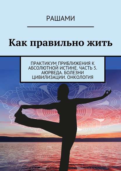 Как правильно жить. Практикум приближения к абсолютной истине. Часть 5. Аюрведа. Болезни цивилизации. Онкология - Рашами