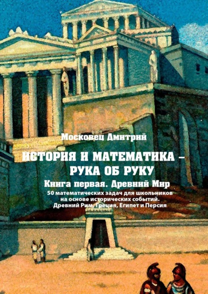 История и математика – рука об руку. Книга первая. Древний Мир. 50 математических задач для школьников на основе исторических событий. Древний Рим, Греция, Египет и Персия — Дмитрий Московец