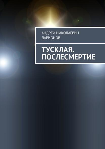 Тусклая. Послесмертие — Андрей Николаевич Ларионов