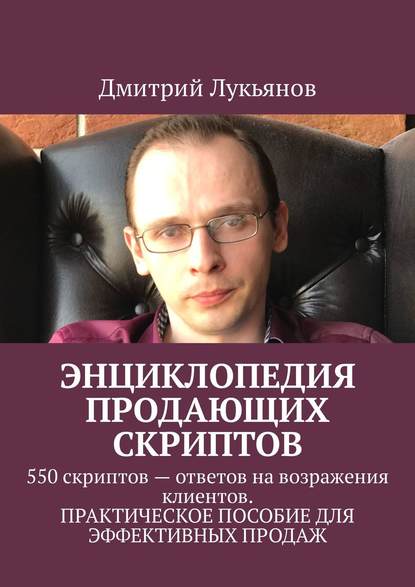 Энциклопедия продающих скриптов. 550 скриптов – ответов на возражения клиентов. ПРАКТИЧЕСКОЕ ПОСОБИЕ ДЛЯ ЭФФЕКТИВНЫХ ПРОДАЖ - Дмитрий Лукьянов