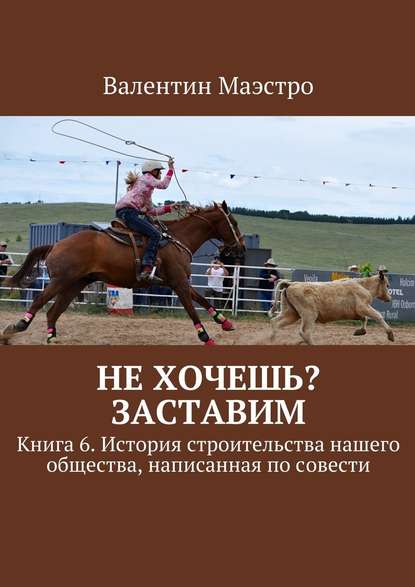 Не хочешь? Заставим. Книга 6. История строительства нашего общества, написанная по совести - Валентин Маэстро