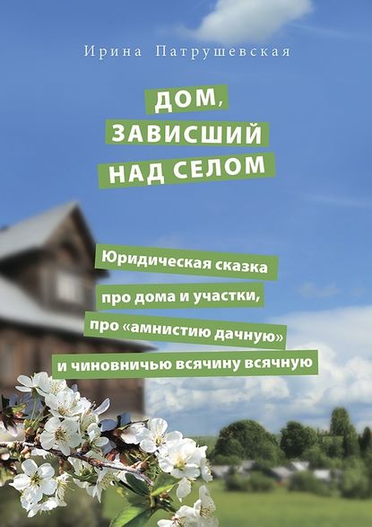 Дом, зависший над селом. Юридическая сказка про дома и участки, про «амнистию дачную» и чиновничью всячину всячную - Ирина Патрушевская