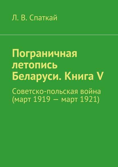 Пограничная летопись Беларуси. Книга V. Советско-польская война (март 1919 – март 1921) — Л. В. Спаткай