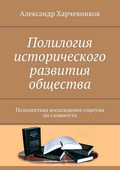 Полилогия исторического развития общества. Полилектика восхождения социума по сложности - Александр Тимофеевич Харчевников