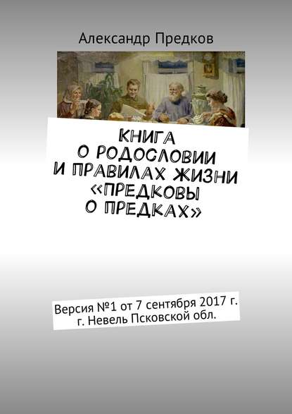 Книга о родословии и правилах жизни «Предковы о предках». Версия № 1 от 16 декабря 2017 г., г. Невель Псковской обл. - Александр Предков